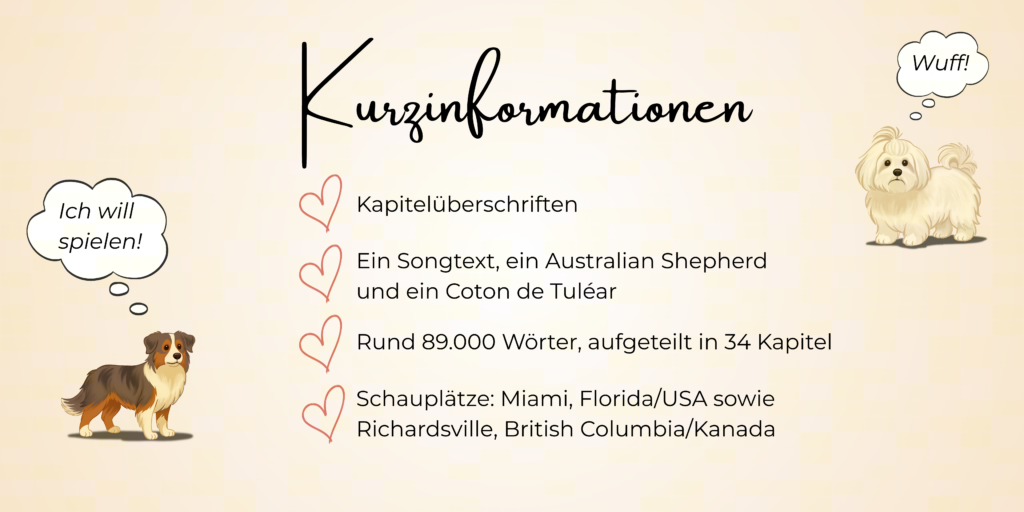 Kurzinformationen
- Kapitelüberschriften
- Ein Songtext, ein Australian Shepherd
und ein Coton de Tuléar
- Rund 89.000 Wörter, aufgeteilt in 34 Kapitel
-Schauplätze: Miami, Florida/USA sowie
Richardsville, British Columbia/Kanada
