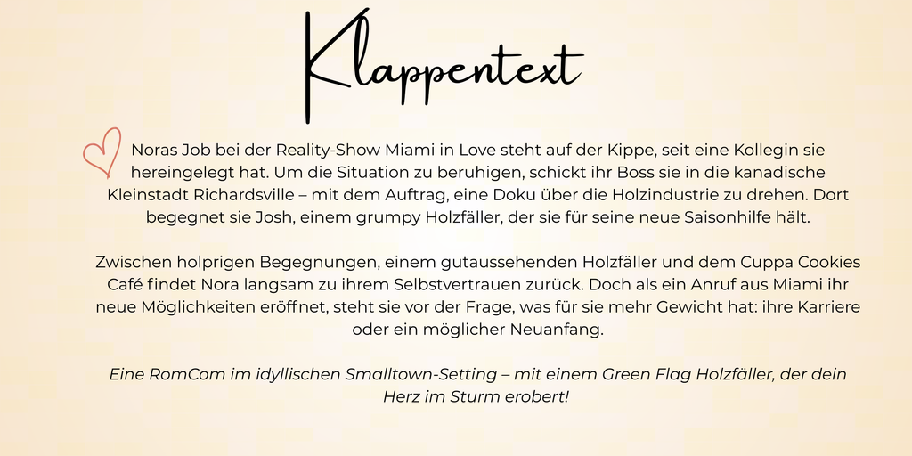 Noras Job bei der Reality-Show Miami in Love steht auf der Kippe, seit eine Kollegin sie hereingelegt hat. Um die Situation zu beruhigen, schickt ihr Boss sie in die kanadische Kleinstadt Richardsville – mit dem Auftrag, eine Doku über die Holzindustrie zu drehen. Dort begegnet sie Josh, einem grumpy Holzfäller, der sie für seine neue Saisonhilfe hält.

Zwischen holprigen Begegnungen, einem gutaussehenden Holzfäller und dem Cuppa Cookies Café findet Nora langsam zu ihrem Selbstvertrauen zurück. Doch als ein Anruf aus Miami ihr neue Möglichkeiten eröffnet, steht sie vor der Frage, was für sie mehr Gewicht hat: ihre Karriere oder ein möglicher Neuanfang.

Eine RomCom im idyllischen Smalltown-Setting – mit einem Green Flag Holzfäller, der dein Herz im Sturm erobert!  